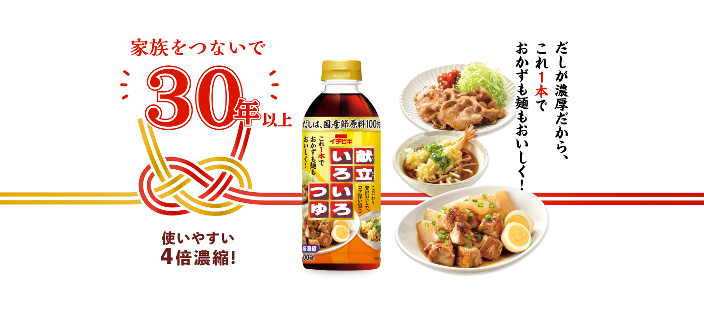 献立いろいろつゆ／家族をつないで30年 さらに美味しくリニューアル！／だしが濃厚だから、これ1本でおかずも麺も美味しく！