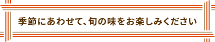 季節にあわせて、旬の味をお楽しみください