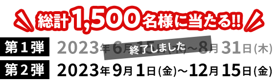 総計1,500名様に当たる!!キャンペーン実施中／第1弾終了:2023年6月15日(木)〜8月31日(木)／第2弾:2023年9月1日(金)〜12月15日(金)