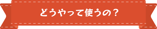 どうやって使うの？