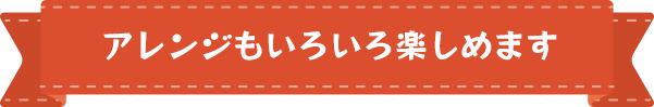 アレンジもいろいろ楽しめます