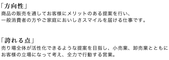 方向性:商品の販売を通してお客様にメリットのある提案を行い、
一般消費者の方やご家庭においしさスマイルを届ける仕事です。/誇れる点:売り場全体が活性化できるような提案を目指し、小売業、卸売業とともに
お客様の立場になって考え、全力で行動する営業。