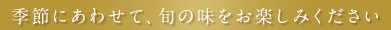 季節にあわせて、旬の味をお楽しみください