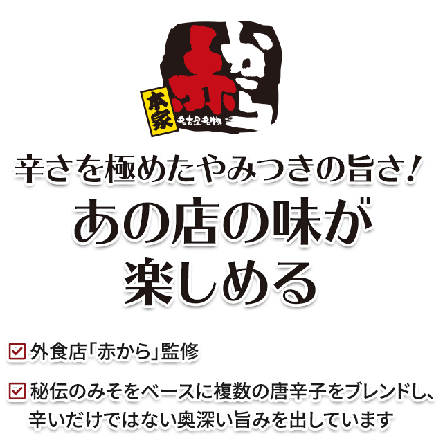 辛さを極めたやみつきの旨さ！ あのお店の味が楽しめる／外食店「赤から」監修／秘伝のみそをベースに複数の唐辛子をブレンドし、辛いだけではない奥深い旨みを出しています