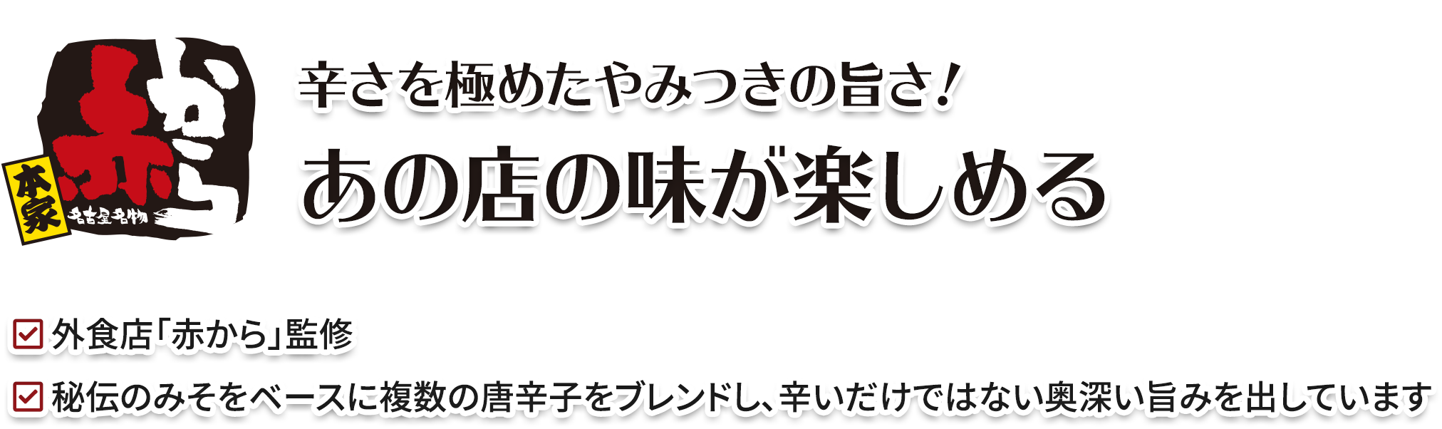 辛さを極めたやみつきの旨さ！ あのお店の味が楽しめる／外食店「赤から」監修／秘伝のみそをベースに複数の唐辛子をブレンドし、辛いだけではない奥深い旨みを出しています