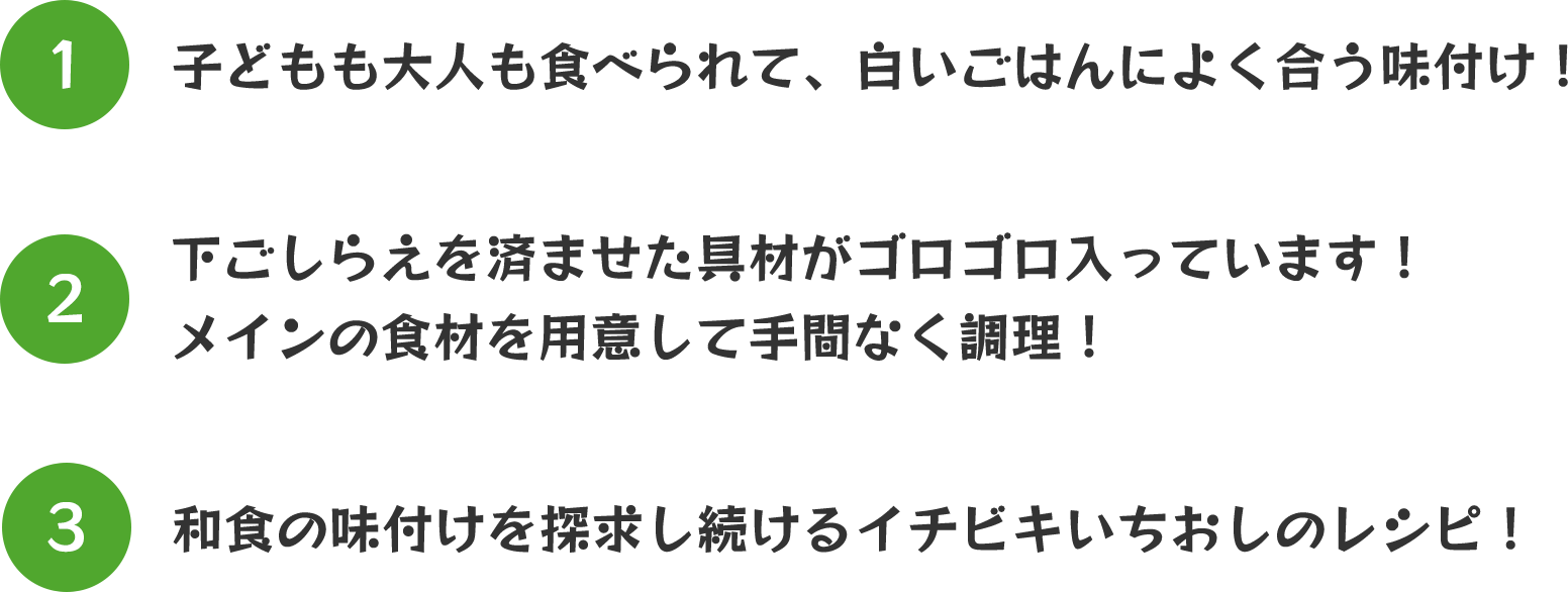 ①子どもも大人も食べられて、白いご飯によく合う味付け！②下ごしらえを済ませた具材がゴロゴロ入っています！メインの食材を用意して手間なく調理！③和食の味付けを探究し続けるイチビキいちおしのレシピ！