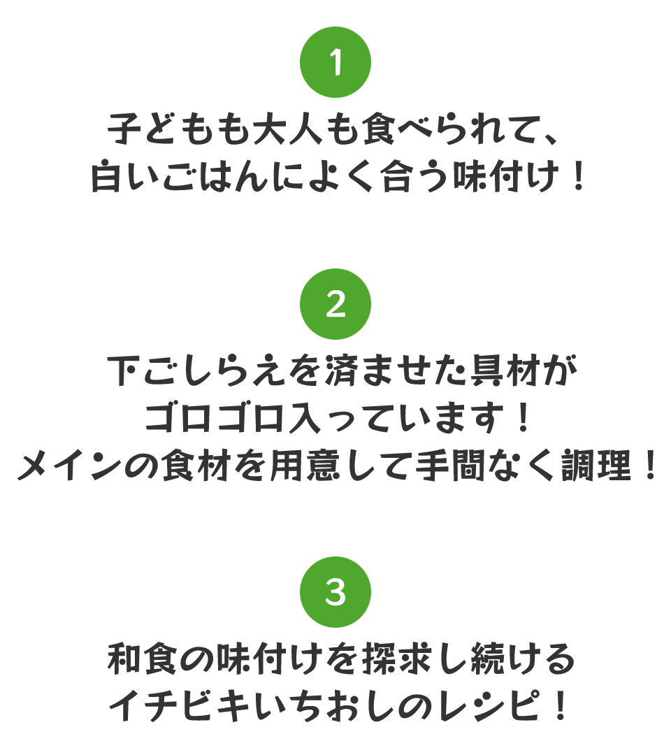 ①子どもも大人も食べられて、白いご飯によく合う味付け！②下ごしらえを済ませた具材がゴロゴロ入っています！メインの食材を用意して手間なく調理！③和食の味付けを探究し続けるイチビキいちおしのレシピ！